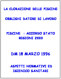 Casella di testo: LA CLORAZIONE DELLE PISCINE
OBBLIGHI DATORE DI LAVORO
&nbsp;
PISCINE&nbsp; : ACCORDO STATO REGIONI 2003
&nbsp;
DM 18 MARZO 1996
&nbsp;
&nbsp;ASPETTI NORMATIVI ED IGIENICO SANITARI
&nbsp;
